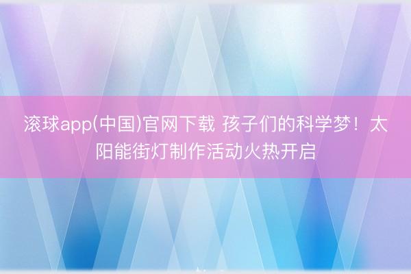 滚球app(中国)官网下载 孩子们的科学梦！太阳能街灯制作活动火热开启