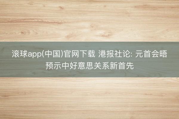 滚球app(中国)官网下载 港报社论: 元首会晤预示中好意思关系新首先