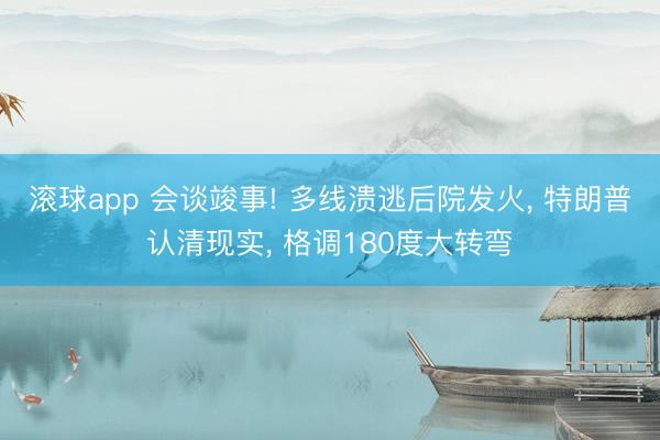 滚球app 会谈竣事! 多线溃逃后院发火， 特朗普认清现实， 格调180度大转弯