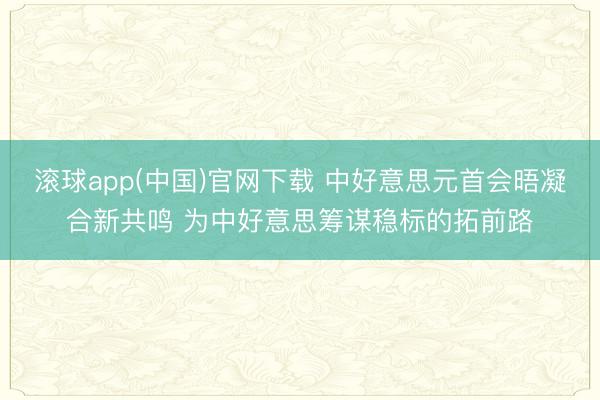 滚球app(中国)官网下载 中好意思元首会晤凝合新共鸣 为中好意思筹谋稳标的拓前路