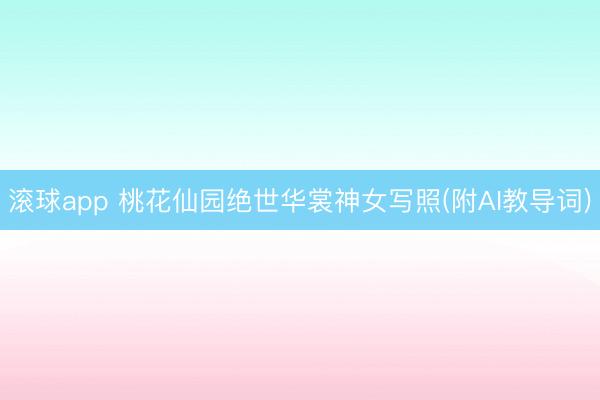 滚球app 桃花仙园绝世华裳神女写照(附AI教导词)