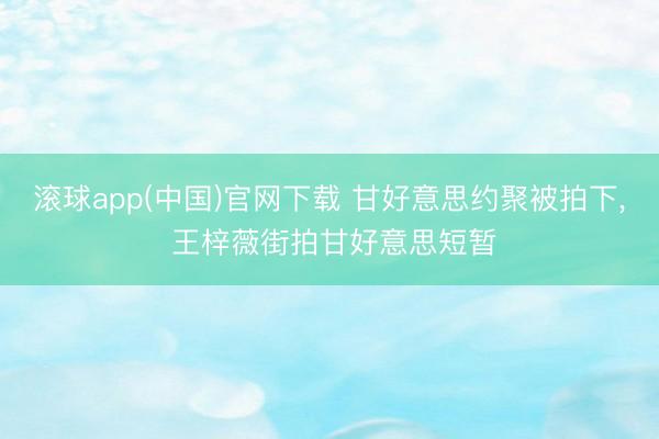 滚球app(中国)官网下载 甘好意思约聚被拍下， 王梓薇街拍甘好意思短暂