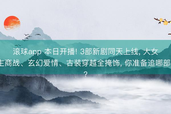 滚球app 本日开播! 3部新剧同天上线， 大女主商战、玄幻爱情、古装穿越全掩饰， 你准备追哪部?