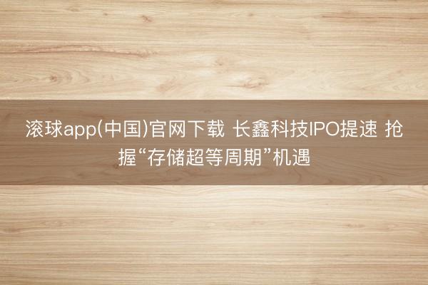 滚球app(中国)官网下载 长鑫科技IPO提速 抢握“存储超等周期”机遇