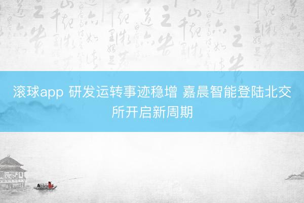 滚球app 研发运转事迹稳增 嘉晨智能登陆北交所开启新周期