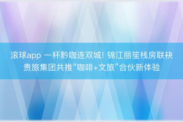 滚球app 一杯黔咖连双城! 锦江丽笙栈房联袂贵旅集团共推“咖啡+文旅”合伙新体验