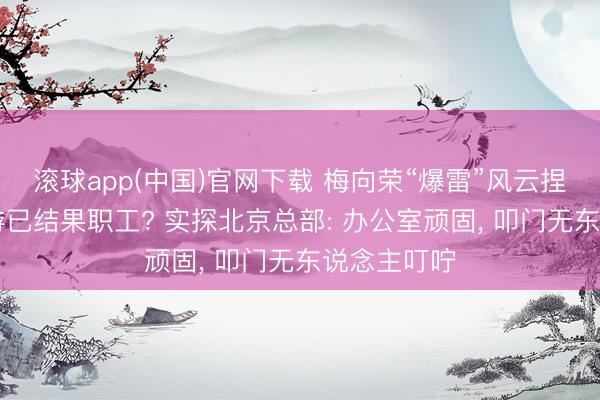 滚球app(中国)官网下载 梅向荣“爆雷”风云捏续|盈科旅游已结果职工? 实探北京总部: 办公室顽固， 叩门无东说念主叮咛