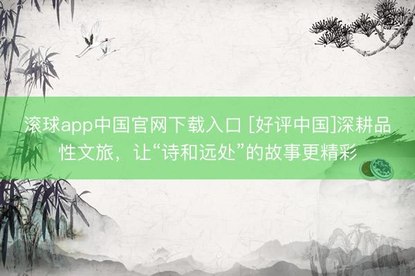 滚球app中国官网下载入口 [好评中国]深耕品性文旅，让“诗和远处”的故事更精彩