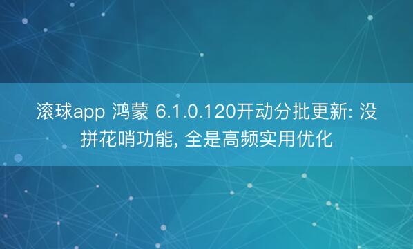 滚球app 鸿蒙 6.1.0.120开动分批更新: 没拼花哨功能， 全是高频实用优化