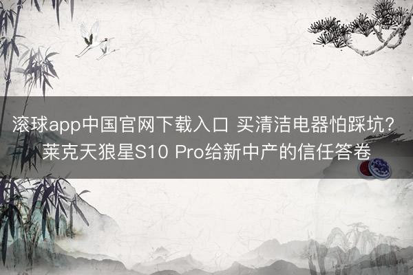 滚球app中国官网下载入口 买清洁电器怕踩坑? 莱克天狼星S10 Pro给新中产的信任答卷