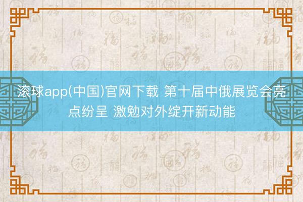 滚球app(中国)官网下载 第十届中俄展览会亮点纷呈 激勉对外绽开新动能