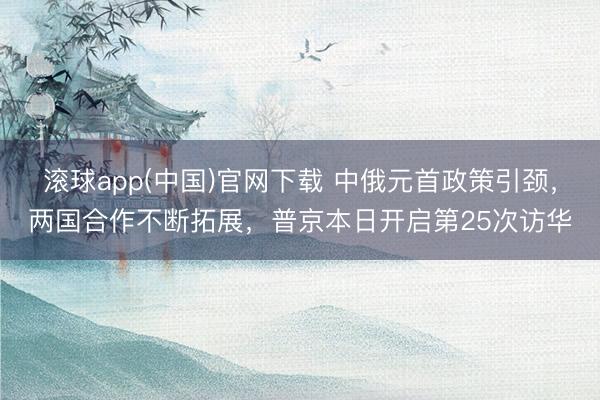 滚球app(中国)官网下载 中俄元首政策引颈，两国合作不断拓展，普京本日开启第25次访华