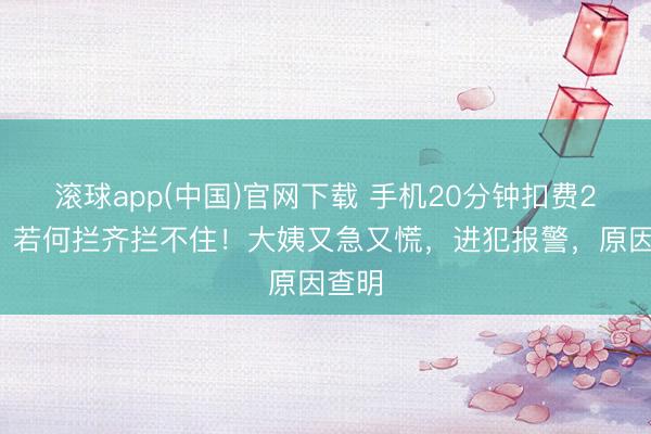 滚球app(中国)官网下载 手机20分钟扣费25次，若何拦齐拦不住！大姨又急又慌，进犯报警，原因查明
