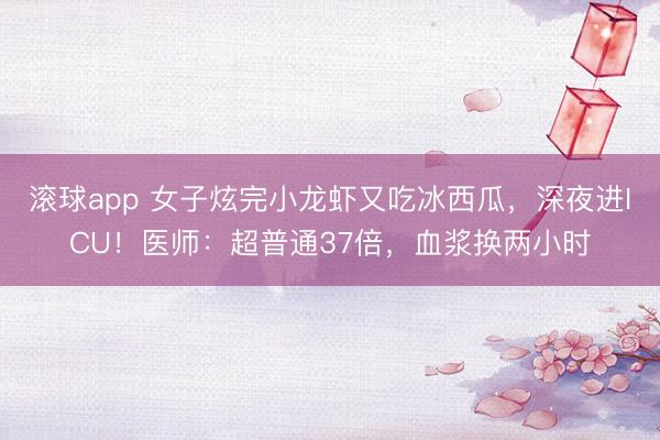 滚球app 女子炫完小龙虾又吃冰西瓜,深夜进ICU!医师:超普通37倍,血浆换两小时