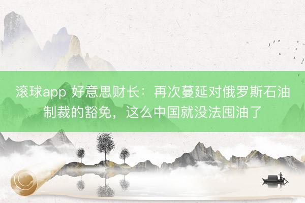 滚球app 好意思财长：再次蔓延对俄罗斯石油制裁的豁免，这么中国就没法囤油了