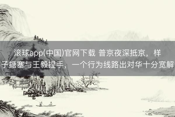 滚球app(中国)官网下载 普京夜深抵京，样子搪塞与王毅捏手，一个行为线路出对华十分宽解