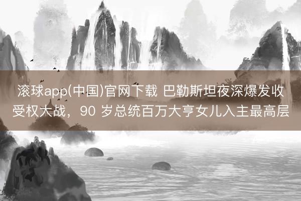 滚球app(中国)官网下载 巴勒斯坦夜深爆发收受权大战，90 岁总统百万大亨女儿入主最高层