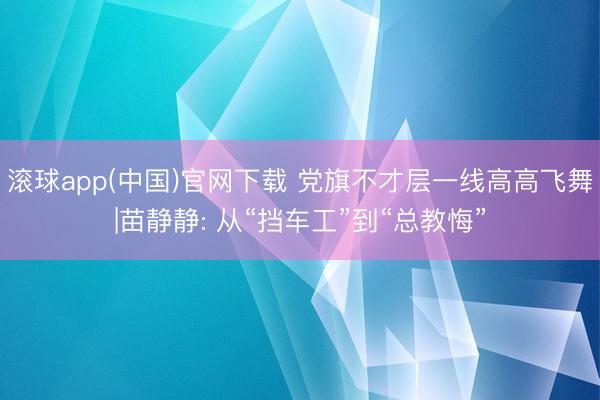 滚球app(中国)官网下载 党旗不才层一线高高飞舞|苗静静: 从“挡车工”到“总教悔”