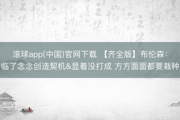 滚球app(中国)官网下载 【齐全版】布伦森：临了念念创造契机&显着没打成 方方面面都要栽种