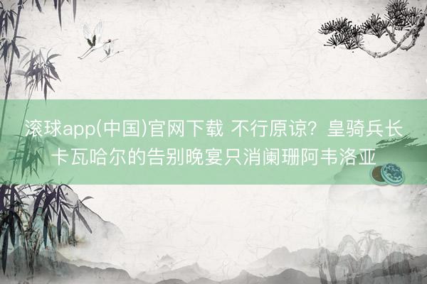 滚球app(中国)官网下载 不行原谅？皇骑兵长卡瓦哈尔的告别晚宴只消阑珊阿韦洛亚