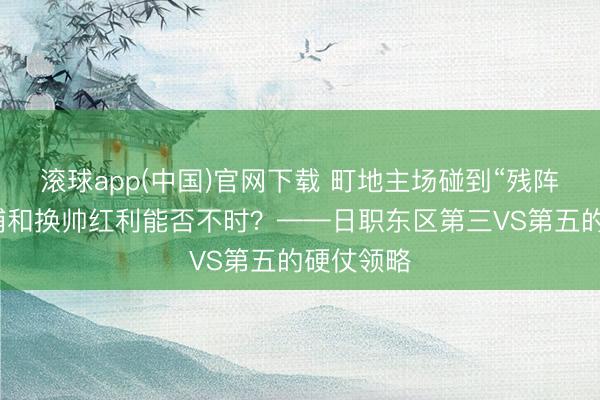 滚球app(中国)官网下载 町地主场碰到“残阵危险”，浦和换帅红利能否不时？——日职东区第三VS第五的硬仗领略