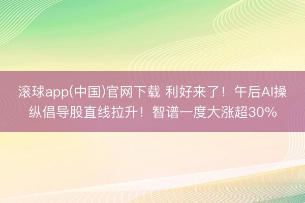 滚球app(中国)官网下载 利好来了！午后AI操纵倡导股直线拉升！智谱一度大涨超30%
