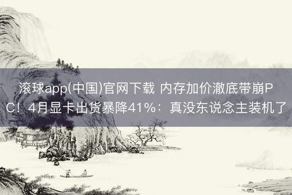 滚球app(中国)官网下载 内存加价澈底带崩PC！4月显卡出货暴降41%：真没东说念主装机了