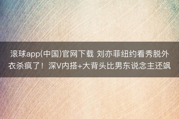 滚球app(中国)官网下载 刘亦菲纽约看秀脱外衣杀疯了！深V内搭+大背头比男东说念主还飒