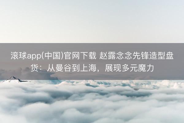滚球app(中国)官网下载 赵露念念先锋造型盘货：从曼谷到上海，展现多元魔力