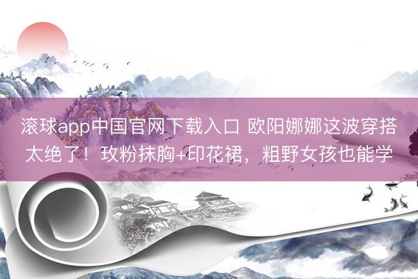 滚球app中国官网下载入口 欧阳娜娜这波穿搭太绝了！玫粉抹胸+印花裙，粗野女孩也能学