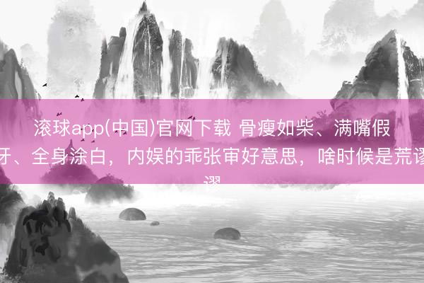 滚球app(中国)官网下载 骨瘦如柴、满嘴假牙、全身涂白，内娱的乖张审好意思，啥时候是荒谬