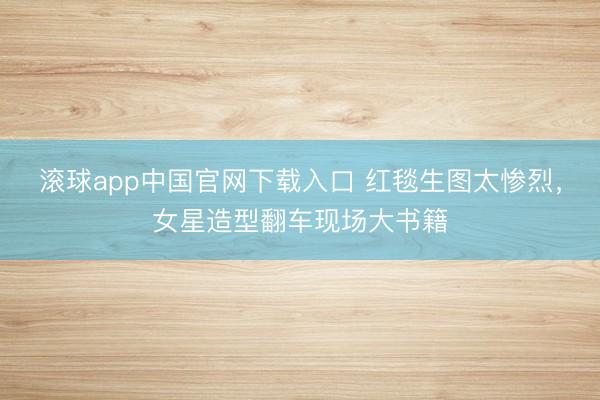 滚球app中国官网下载入口 红毯生图太惨烈，女星造型翻车现场大书籍