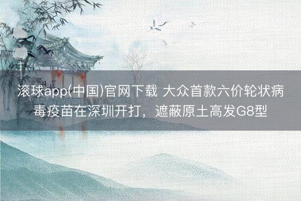 滚球app(中国)官网下载 大众首款六价轮状病毒疫苗在深圳开打，遮蔽原土高发G8型