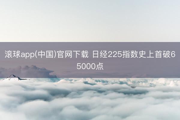 滚球app(中国)官网下载 日经225指数史上首破65000点