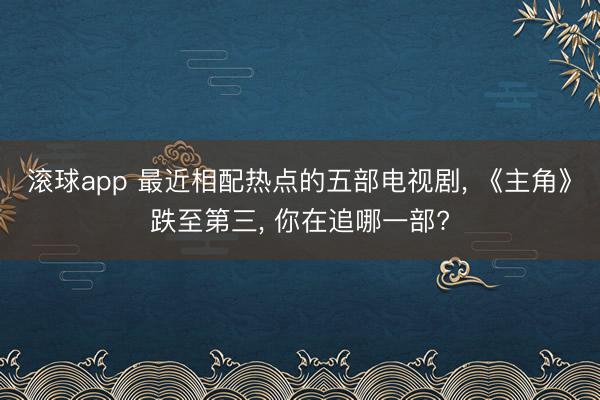 滚球app 最近相配热点的五部电视剧， 《主角》跌至第三， 你在追哪一部?