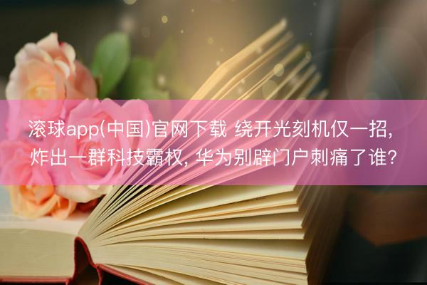 滚球app(中国)官网下载 绕开光刻机仅一招， 炸出一群科技霸权， 华为别辟门户刺痛了谁?