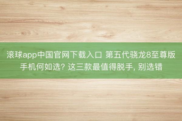 滚球app中国官网下载入口 第五代骁龙8至尊版手机何如选? 这三款最值得脱手， 别选错