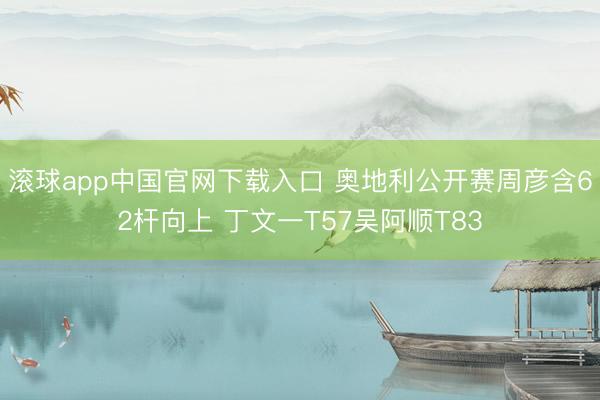 滚球app中国官网下载入口 奥地利公开赛周彦含62杆向上 丁文一T57吴阿顺T83