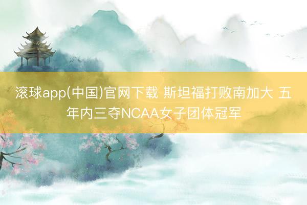 滚球app(中国)官网下载 斯坦福打败南加大 五年内三夺NCAA女子团体冠军