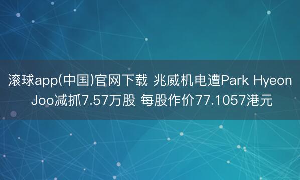 滚球app(中国)官网下载 兆威机电遭Park Hyeon Joo减抓7.57万股 每股作价77.1057港元