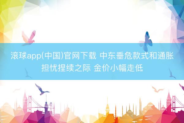 滚球app(中国)官网下载 中东垂危款式和通胀担忧捏续之际 金价小幅走低