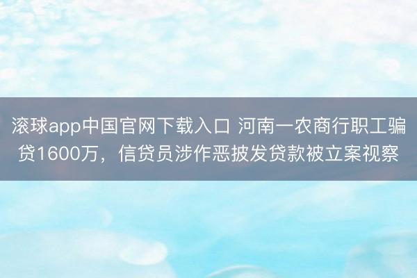 滚球app中国官网下载入口 河南一农商行职工骗贷1600万，信贷员涉作恶披发贷款被立案视察
