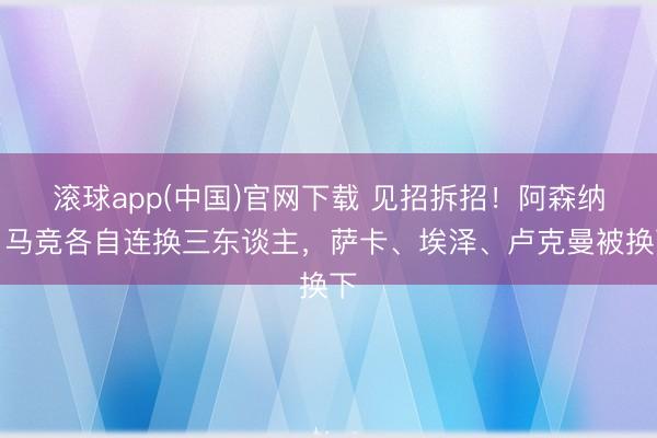 滚球app(中国)官网下载 见招拆招！阿森纳、马竞各自连换三东谈主，萨卡、埃泽、卢克曼被换下