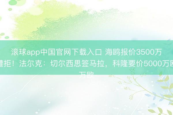 滚球app中国官网下载入口 海鸥报价3500万遭拒！法尔克：切尔西思签马拉，科隆要价5000万欧