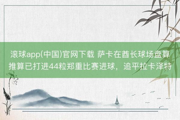 滚球app(中国)官网下载 萨卡在酋长球场盘算推算已打进44粒郑重比赛进球，追平拉卡泽特