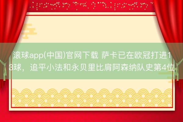 滚球app(中国)官网下载 萨卡已在欧冠打进13球，追平小法和永贝里比肩阿森纳队史第4位
