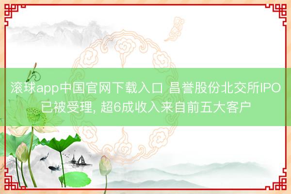 滚球app中国官网下载入口 昌誉股份北交所IPO已被受理, 超6成收入来自前五大客户