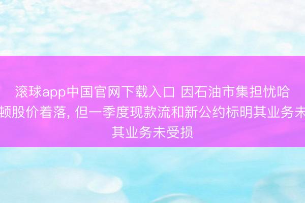 滚球app中国官网下载入口 因石油市集担忧哈里伯顿股价着落， 但一季度现款流和新公约标明其业务未受损