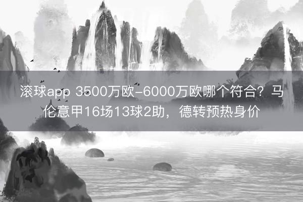 滚球app 3500万欧-6000万欧哪个符合？马伦意甲16场13球2助，德转预热身价