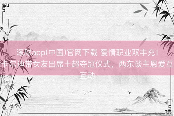 滚球app(中国)官网下载 爱情职业双丰充！伊卡尔迪带女友出席土超夺冠仪式，两东谈主恩爱互动